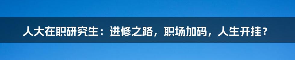 人大在职研究生:进修之路,职场加码,人生开挂?