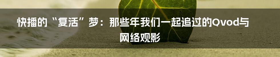 快播的“复活”梦:那些年我们一起追过的Qvod与网络观影