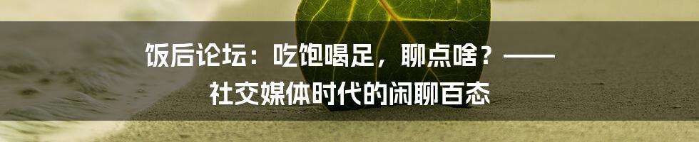 饭后论坛：吃饱喝足，聊点啥？—— 社交媒体时代的闲聊百态