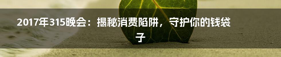 2017年315晚会:揭秘消费陷阱,守护你的钱袋子