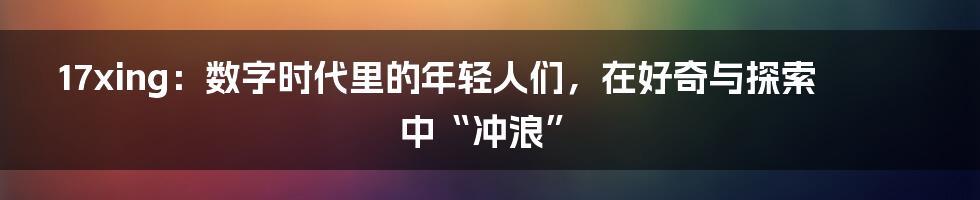 17xing：数字时代里的年轻人们，在好奇与探索中“冲浪”