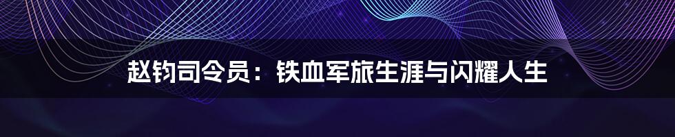 赵钧司令员:铁血军旅生涯与闪耀人生