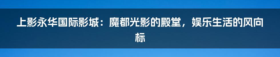 上影永华国际影城:魔都光影的殿堂,娱乐生活的风向标