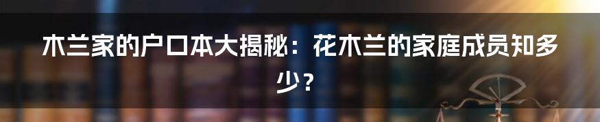 木兰家的户口本大揭秘：花木兰的家庭成员知多少？