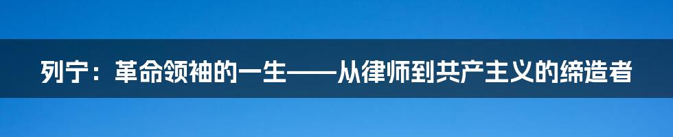 列宁：革命领袖的一生——从律师到共产主义的缔造者