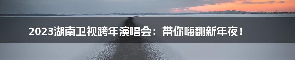 2023湖南卫视跨年演唱会:带你嗨翻新年夜!