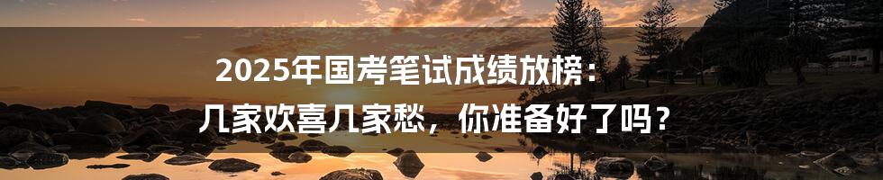2025年国考笔试成绩放榜: 几家欢喜几家愁,你准备好了吗?