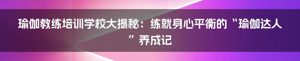瑜伽教练培训学校大揭秘：练就身心平衡的“瑜伽达人”养成记