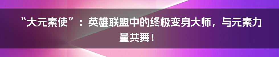 “大元素使”:英雄联盟中的终极变身大师,与元素力量共舞!
