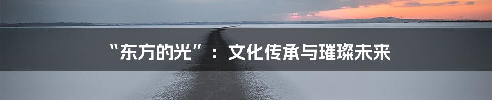 “东方的光”：文化传承与璀璨未来