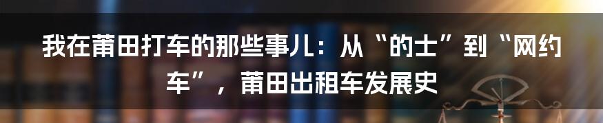 我在莆田打车的那些事儿：从“的士”到“网约车”，莆田出租车发展史