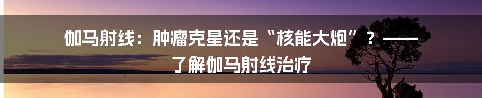 伽马射线:肿瘤克星还是“核能大炮”?—— 了解伽马射线治疗
