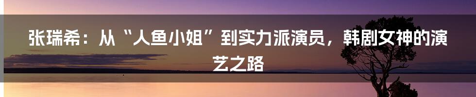 张瑞希：从“人鱼小姐”到实力派演员，韩剧女神的演艺之路