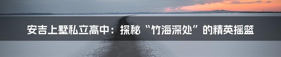 安吉上墅私立高中：探秘“竹海深处”的精英摇篮