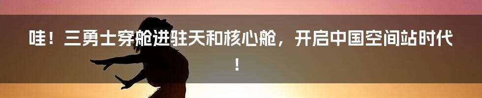哇!三勇士穿舱进驻天和核心舱,开启中国空间站时代!