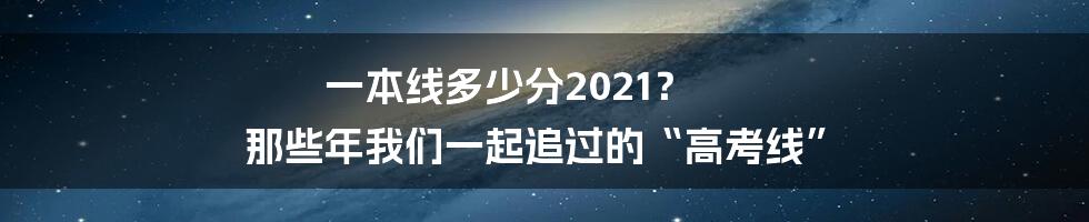 一本线多少分2021？ 那些年我们一起追过的“高考线”