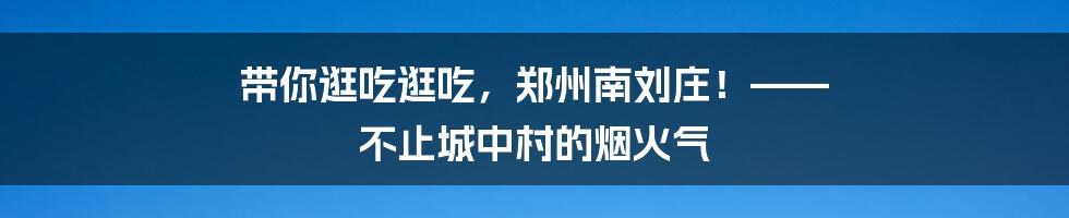 带你逛吃逛吃,郑州南刘庄!—— 不止城中村的烟火气