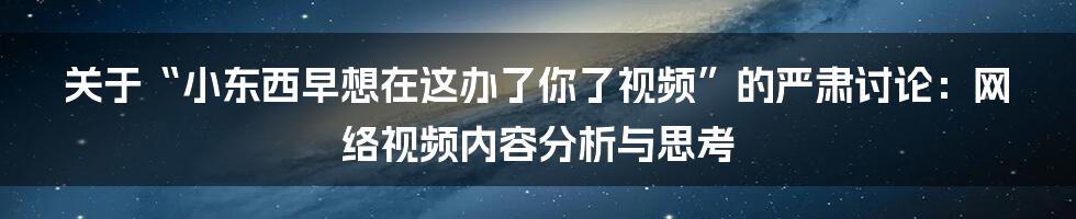 关于“小东西早想在这办了你了视频”的严肃讨论：网络视频内容分析与思考