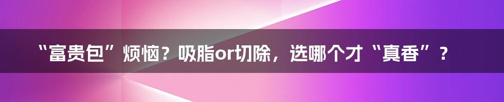 “富贵包”烦恼？吸脂or切除，选哪个才“真香”？