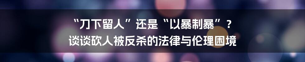 “刀下留人”还是“以暴制暴”？ 谈谈砍人被反杀的法律与伦理困境