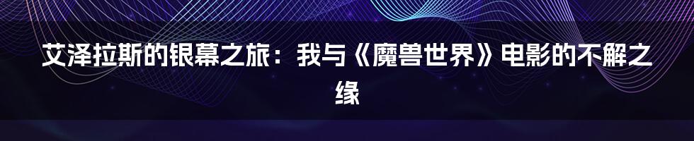 艾泽拉斯的银幕之旅:我与《魔兽世界》电影的不解之缘