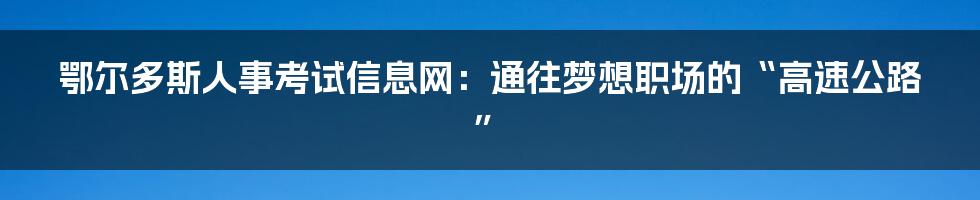 鄂尔多斯人事考试信息网：通往梦想职场的“高速公路”
