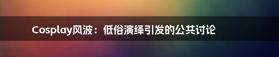 Cosplay风波:低俗演绎引发的公共讨论