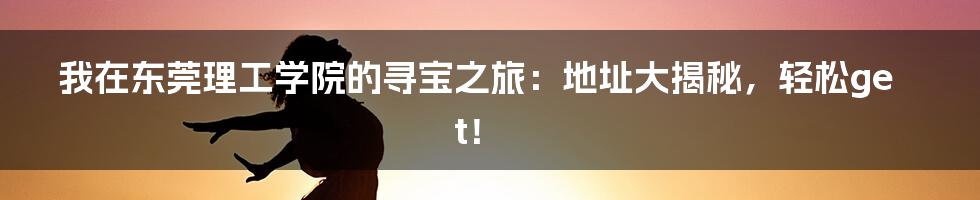 我在东莞理工学院的寻宝之旅：地址大揭秘，轻松get！