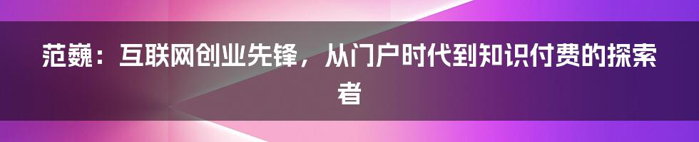 范巍:互联网创业先锋,从门户时代到知识付费的探索者