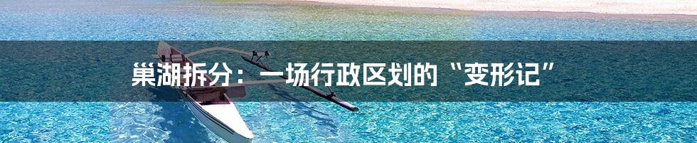 巢湖拆分:一场行政区划的“变形记”