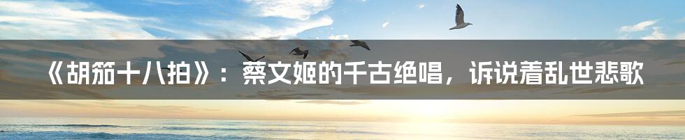 《胡笳十八拍》:蔡文姬的千古绝唱,诉说着乱世悲歌