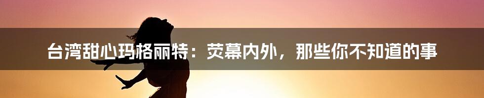 台湾甜心玛格丽特：荧幕内外，那些你不知道的事