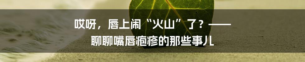 哎呀,唇上闹“火山”了?—— 聊聊嘴唇疱疹的那些事儿