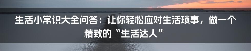 生活小常识大全问答：让你轻松应对生活琐事，做一个精致的“生活达人”