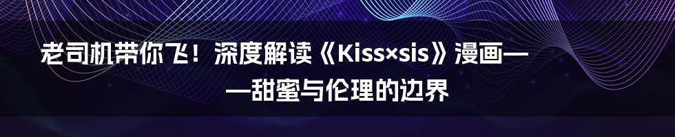 老司机带你飞!深度解读《Kiss×sis》漫画——甜蜜与伦理的边界