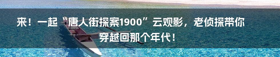 来！一起“唐人街探案1900”云观影，老侦探带你穿越回那个年代！