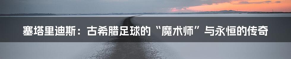 塞塔里迪斯:古希腊足球的“魔术师”与永恒的传奇