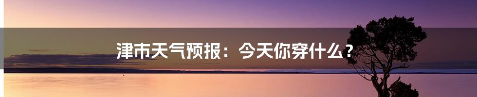 津市天气预报：今天你穿什么？