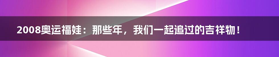 2008奥运福娃：那些年，我们一起追过的吉祥物！