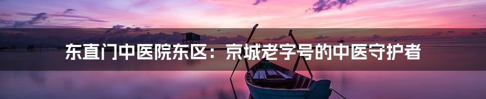东直门中医院东区：京城老字号的中医守护者