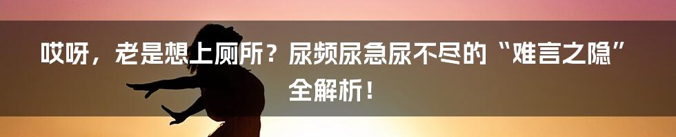 哎呀，老是想上厕所？尿频尿急尿不尽的“难言之隐”全解析！