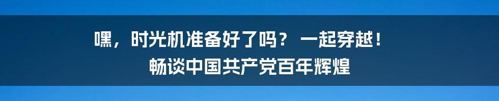 嘿,时光机准备好了吗? 一起穿越! 畅谈中国共产党百年辉煌
