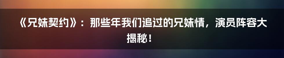 《兄妹契约》:那些年我们追过的兄妹情,演员阵容大揭秘!