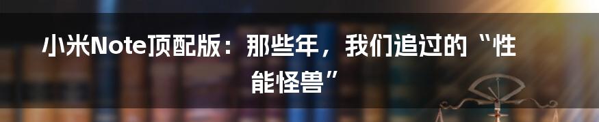小米Note顶配版:那些年,我们追过的“性能怪兽”