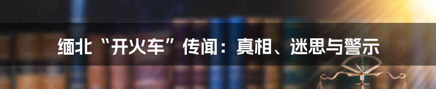 缅北“开火车”传闻：真相、迷思与警示