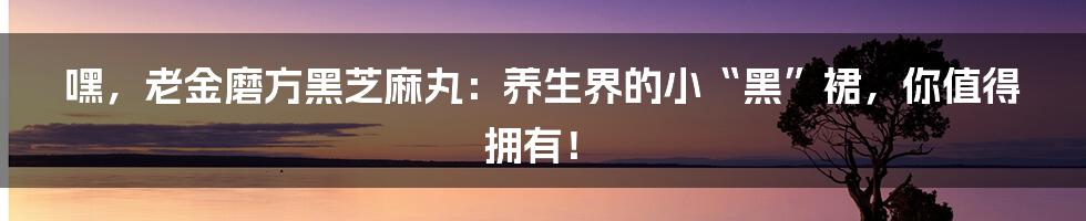 嘿，老金磨方黑芝麻丸：养生界的小“黑”裙，你值得拥有！