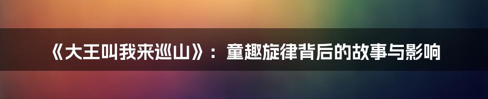 《大王叫我来巡山》：童趣旋律背后的故事与影响