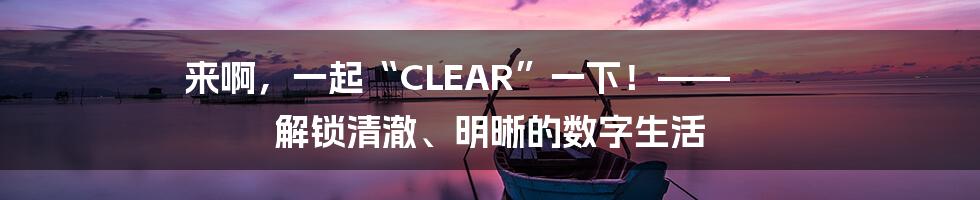 来啊，一起“CLEAR”一下！—— 解锁清澈、明晰的数字生活