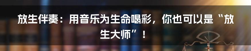 放生伴奏:用音乐为生命喝彩,你也可以是“放生大师”!