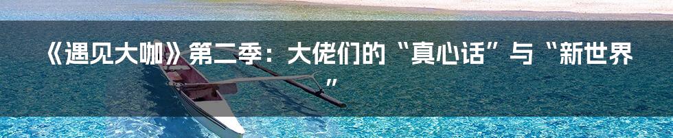 《遇见大咖》第二季：大佬们的“真心话”与“新世界”